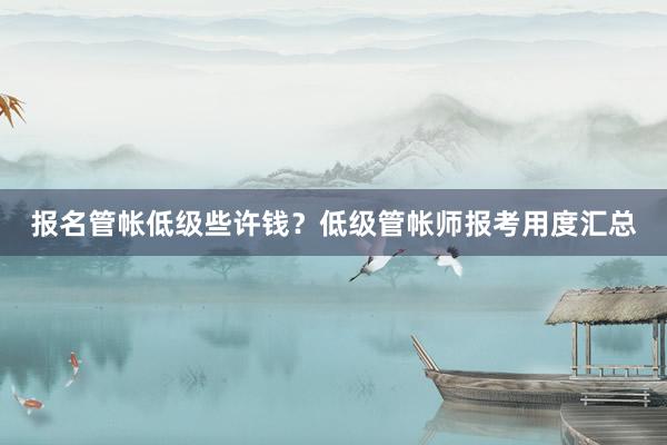 报名管帐低级些许钱？低级管帐师报考用度汇总