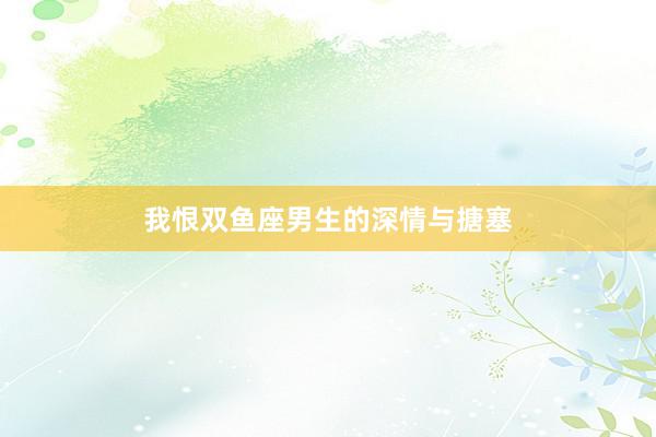 我恨双鱼座男生的深情与搪塞