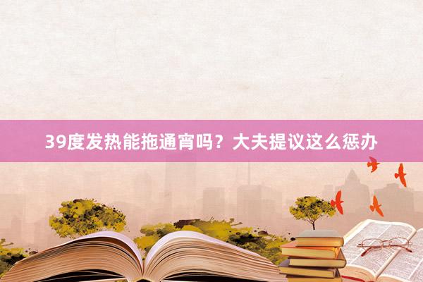 39度发热能拖通宵吗？大夫提议这么惩办